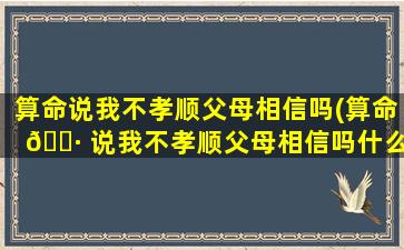 算命说我不孝顺父母相信吗(算命 🌷 说我不孝顺父母相信吗什么意思)